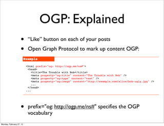 OGP: Explained
                    •     “Like” button on each of your posts
                    •     Open Graph Protocol to mark up content OGP:




                    •     preﬁx="og: http://ogp.me/ns#" speciﬁes the OGP
                          vocabulary
Monday, February 27, 12
 