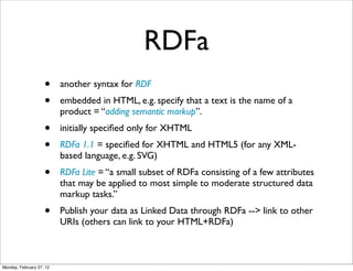 RDFa
                    •     another syntax for RDF
                    •     embedded in HTML, e.g. specify that a text is the name of a
                          product = “adding semantic markup”.
                    •     initially speciﬁed only for XHTML
                    •     RDFa 1.1 = speciﬁed for XHTML and HTML5 (for any XML-
                          based language, e.g. SVG)
                    •     RDFa Lite = “a small subset of RDFa consisting of a few attributes
                          that may be applied to most simple to moderate structured data
                          markup tasks.”
                    •     Publish your data as Linked Data through RDFa --> link to other
                          URIs (others can link to your HTML+RDFa)



Monday, February 27, 12
 