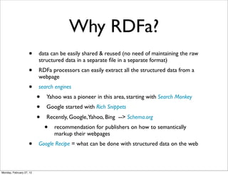 Why RDFa?
                    •     data can be easily shared & reused (no need of maintaining the raw
                          structured data in a separate ﬁle in a separate format)
                    •     RDFa processors can easily extract all the structured data from a
                          webpage
                    •     search engines
                          •   Yahoo was a pioneer in this area, starting with Search Monkey
                          •   Google started with Rich Snippets
                          •   Recently, Google,Yahoo, Bing --> Schema.org
                              •   recommendation for publishers on how to semantically
                                  markup their webpages
                    •     Google Recipe = what can be done with structured data on the web



Monday, February 27, 12
 