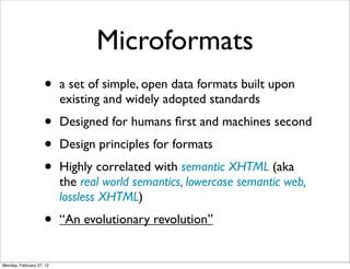 Microformats
                    •     a set of simple, open data formats built upon
                          existing and widely adopted standards
                    •     Designed for humans ﬁrst and machines second
                    •     Design principles for formats
                    •     Highly correlated with semantic XHTML (aka
                          the real world semantics, lowercase semantic web,
                          lossless XHTML)
                    •     “An evolutionary revolution”


Monday, February 27, 12
 