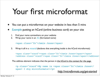 Your ﬁrst microformat
            •      You can put a microformat on your website in less than 5 mins
            •      Example: putting an hCard (online business card) on your site
                 1.       Find your name somewhere on your website
                 2.       Wrap your name in an fn (formatted name)

                          <span class="fn">Jamie Jones</span>

                 3.       Wrap it all in a vcard (declares that everything inside is the hCard microformat):

                          <span class="vcard"><span class="fn">Jamie Jones</span></span>
                          <address class="vcard"><span class="fn">Jamie Jones</span></address>

                   The address element indicates that the person in the hCard is the contact for the page

                          <p class="vcard">My name is <span class="fn">Jamie Jones</
                          span> I dig microformats!</p>
                                                                        http://microformats.org/get-started
Monday, February 27, 12
 