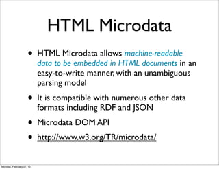 HTML Microdata
                    • HTML Microdata allows machine-readable
                          data to be embedded in HTML documents in an
                          easy-to-write manner, with an unambiguous
                          parsing model
                    • It is compatible with numerous other data
                          formats including RDF and JSON
                    • Microdata DOM API
                    • http://www.w3.org/TR/microdata/
Monday, February 27, 12
 