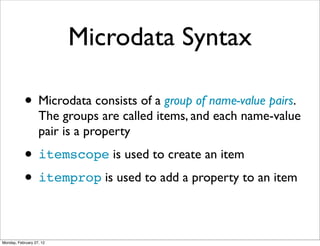 Microdata Syntax

            • Microdata consists of a group of name-value pairs.
                   The groups are called items, and each name-value
                   pair is a property

            • itemscope is used to create an item
            • itemprop is used to add a property to an item

Monday, February 27, 12
 