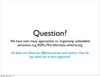 Question?
                We have seen many approaches to 'organizing' embedded
                    semantics, e.g. RDFa, Microformats, schema.org.

                  All these are driven by different parties and motives. How do
                                 you think this is best organized?




Monday, February 27, 12
 