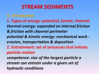 STREAM SEDIMENTS
A. Introduction
1. Types of energy: potential, kinetic, thermal
thermal energy: expended on internal friction
& friction with channel perimeter
potential & kinetic energy: mechanical work -
erosion, transportation & deposition
2. Entrainment: set of processes that initiate
particle motion
competence: size of the largest particle a
stream can entrain under a given set of
hydraulic conditions
 