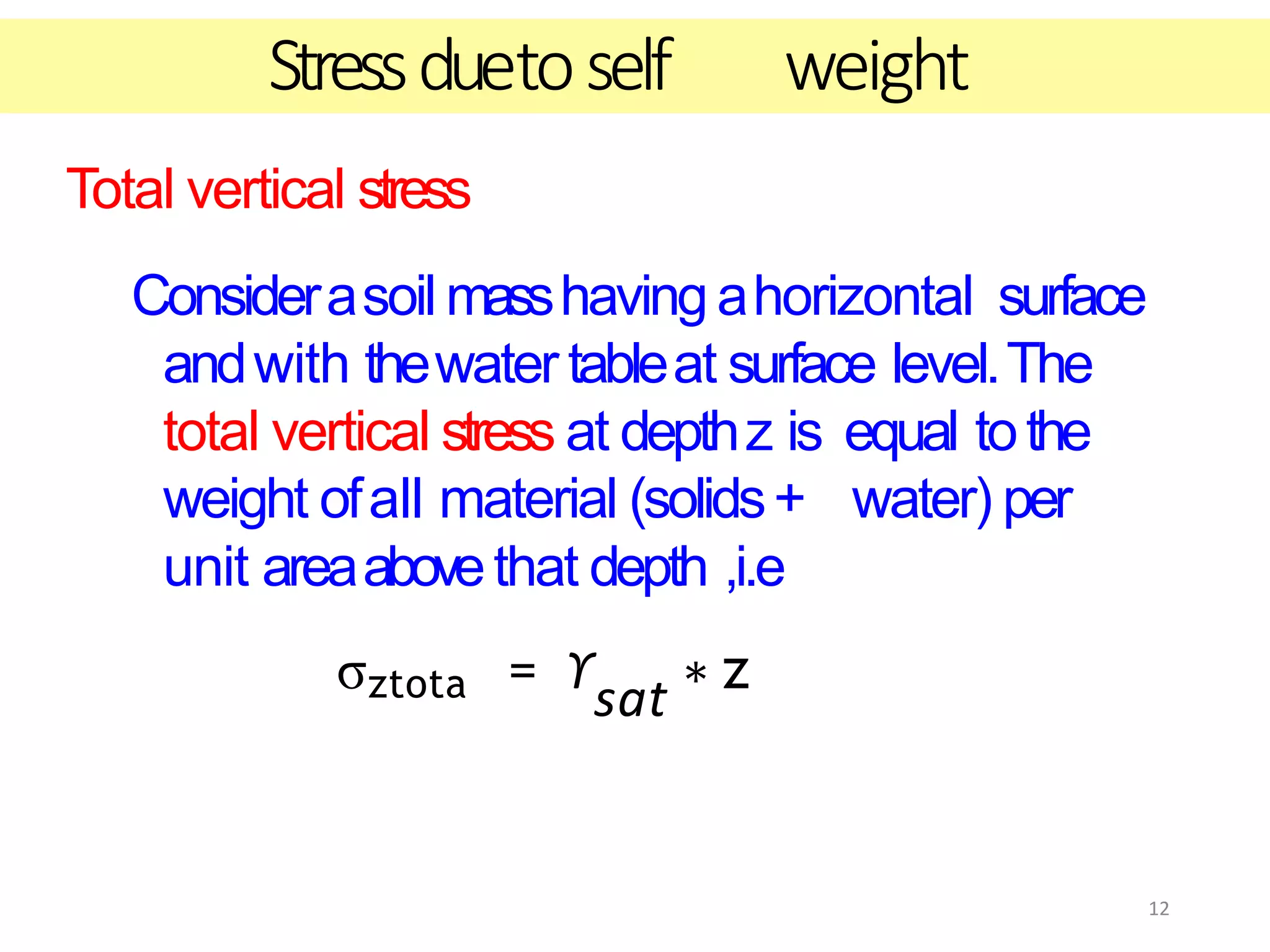 12
Stressduetoself weight
Total vertical stress
Considerasoil masshaving ahorizontal surface
andwith thewater tableat surface level.The
total vertical stress at depthz is equal tothe
weight ofall material (solids+ water) per
unit areaabovethat depth ,i.e
σztota = ϒsat ∗ z
 