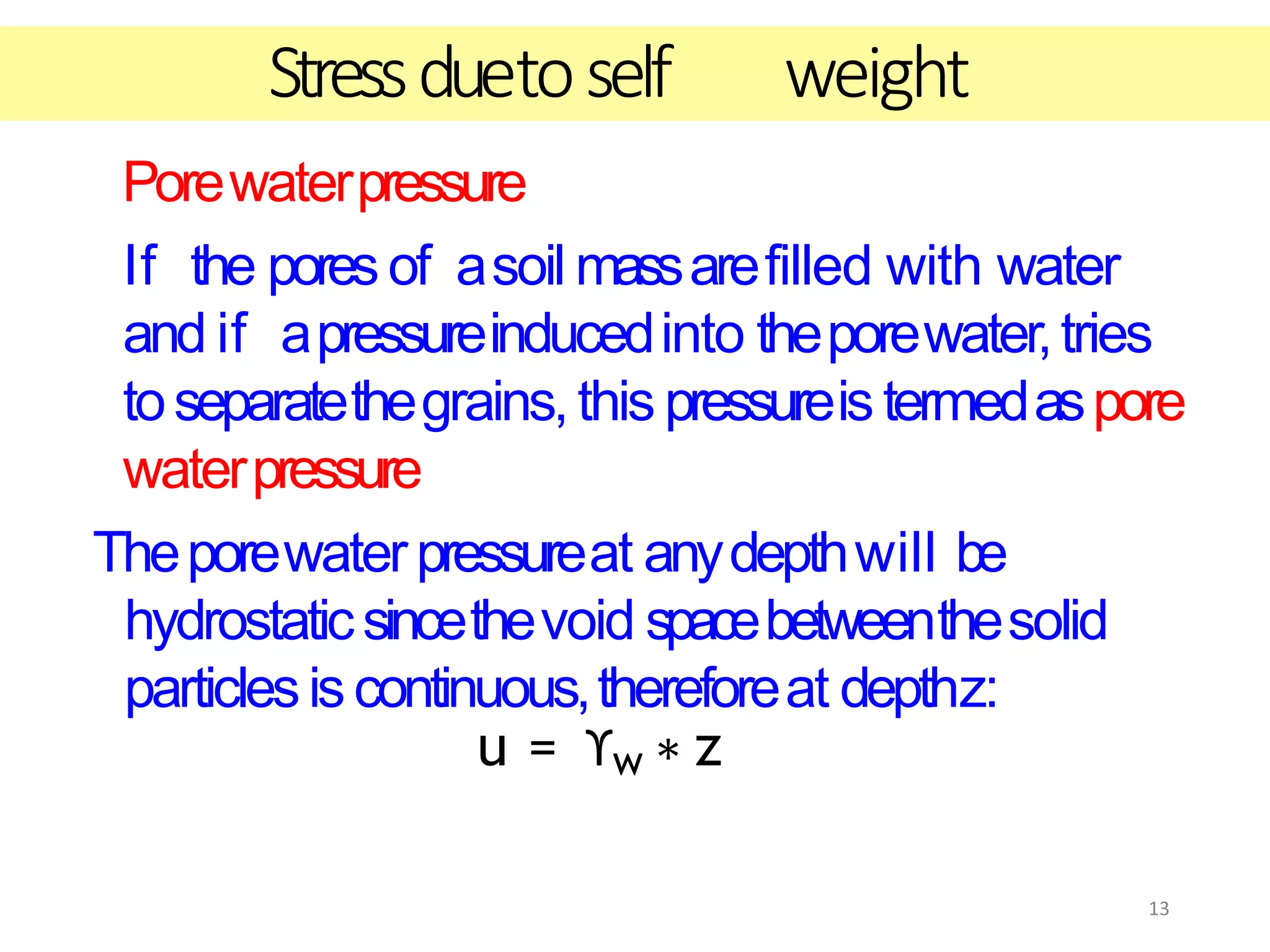 13
Porewaterpressure
If the pores of asoil massarefilled with water
and if apressureinducedinto theporewater,tries
toseparatethegrains,this pressureis termedaspore
waterpressure
Theporewaterpressureat anydepthwill be
hydrostaticsincethevoid spacebetweenthesolid
particlesiscontinuous,thereforeat depthz:
u = ϒw ∗ z
Stressduetoself weight
 