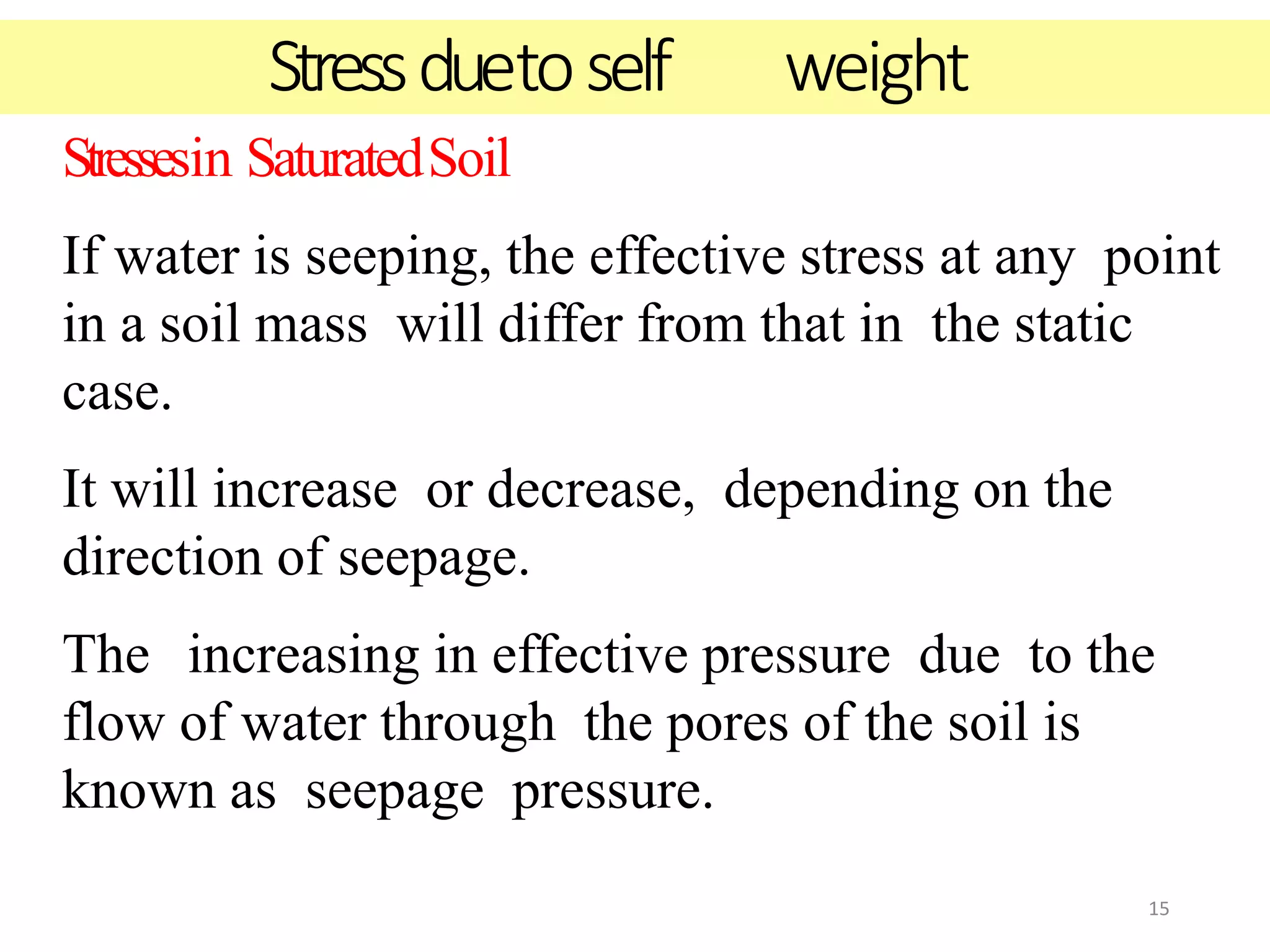 15
Stressesin SaturatedSoil
If water is seeping, the effective stress at any point
in a soil mass will differ from that in the static
case.
It will increase or decrease, depending on the
direction of seepage.
The increasing in effective pressure due to the
flow of water through the pores of the soil is
known as seepage pressure.
Stressduetoself weight
 