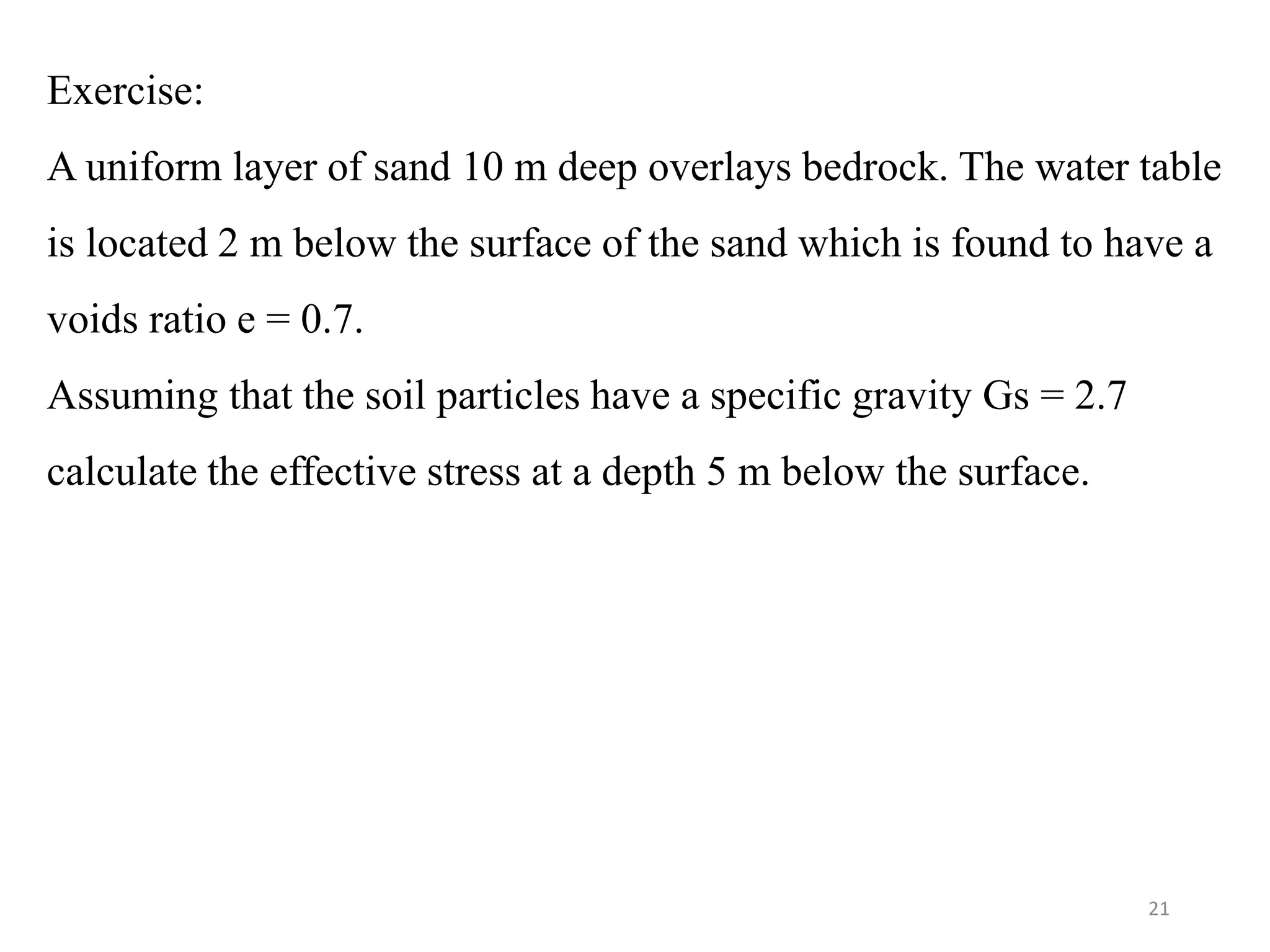 Exercise:
A uniform layer of sand 10 m deep overlays bedrock. The water table
is located 2 m below the surface of the sand which is found to have a
voids ratio e = 0.7.
Assuming that the soil particles have a specific gravity Gs = 2.7
calculate the effective stress at a depth 5 m below the surface.
21
 