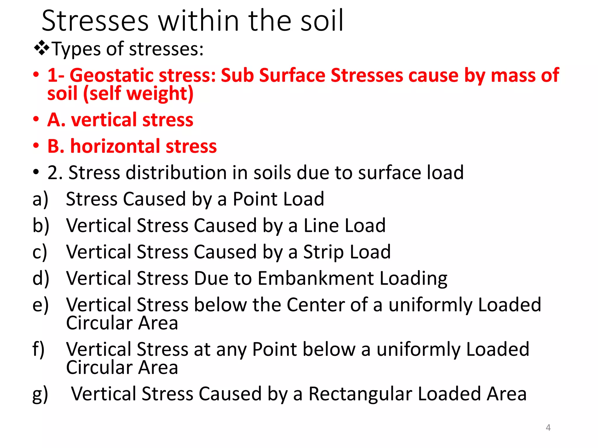 Stresses within the soil
Types of stresses:
• 1- Geostatic stress: Sub Surface Stresses cause by mass of
soil (self weight)
• A. vertical stress
• B. horizontal stress
• 2. Stress distribution in soils due to surface load
a) Stress Caused by a Point Load
b) Vertical Stress Caused by a Line Load
c) Vertical Stress Caused by a Strip Load
d) Vertical Stress Due to Embankment Loading
e) Vertical Stress below the Center of a uniformly Loaded
Circular Area
f) Vertical Stress at any Point below a uniformly Loaded
Circular Area
g) Vertical Stress Caused by a Rectangular Loaded Area
4
 