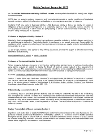 Unfair Contract Terms Act 1977

UCTA uses two methods of controlling exclusion clauses: declaring them ineffective and making them subject
to reasonableness.

UCTA does not apply to contracts concerning land, contracts which create or transfer most forms of intellectual
property, contracts relating to the formation or dissolution of a company or any contract of insurance.

Sections 2 to7 only apply to ‘business liability’: s.1(3). Business liability is defined as liability for breach of
obligations or duties arising from things done or to be done by a person in the course of a business (whether his
own business or another’s). In other words, the party seeking to rely on exclusion clauses covered by ss. 2 - 7
must be acting in the course of a business.


Exclusion of Negligence Liability: Section 2

Liability for death or personal injury resulting from negligence cannot be excluded or limited – clauses purporting to
do so will simply be ineffective. This includes liability for negligence in tort as well as contract. Responsibility for
negligence which causes some other type of harm such as economic loss can only be limited or excluded where it
is reasonable to do so.

As per s.13(1), section 2 also applies to duty defining clauses i.e. clauses that purport to allocate responsibility
rather than exclude liability.

Phillips Products Ltd. v Hyland & Smith v Eric Bush


Exclusion of Contractual Liability: Section 3

Where one party deals as a consumer or on the other party’s written standard terms of business, then the other
party cannot exclude or restrict his liability for breach of contract, except subject to the requirement of
reasonableness. This reasonableness requirement is also extended to terms purporting to entitle the other party to
render (i) performance substantially different from that reasonably expected; or (ii) no performance at all.

Example: Timeload Ltd v British Telecommunications

Section 12 states that a party “deals as a consumer” if he does not make the contract “in the course of business”
and the other party does. A contract is made “in the course of business” if it is integral to the business or it forms
part of the regular course of dealing of that business: R & B Custom Brokers v United Dominion Trust. Note that
this phrase has a different meaning under SGA 1979.


Indemnities by consumers: Section 4

An indemnity clause is one which provides that one party will reimburse (indemnify) the other in the event of any
loss arising from the contract. The effect of an indemnity clause is often to transfer liability away from the party who
would normally be liable. Under s.4 such clauses are only valid if they are reasonable. For example, contracts for
the hire of a lorry and a driver sometimes contain a clause by which the hirer promises to indemnify the owner for
any injury, loss or damage caused by the negligence of the driver. This section has no application to commercial
indemnity clauses.


Implied Terms in Sale of Goods contracts: Section 6

Legislation such as the Sale of Goods Act 1979 implies certain terms into contracts for the sale of goods and hire-
purchase contracts. Exclusion of these terms is controlled by s.6 of UCTA. The implied condition that the seller has
the right to sell the goods in s.12 of SGA can never be excluded. Other terms implied by ss.13-15 of SGA cannot
be excluded if one party deals as a consumer. Where neither of the parties is dealing as a consumer the exclusion
clause will be subject to a requirement of reasonableness.




                                                                                                         -9-|Page
 