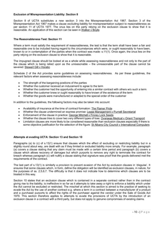 Exclusion of Misrepresentation Liability: Section 8

Section 8 of UCTA substitutes a new section 3 into the Misrepresentation Act 1967. Section 3 of the
Misrepresentation Act 1967 makes a clause excluding liability for misrepresentation subject to reasonableness as
per section 11 of UCTA 1977. The onus lies on the party relying on the exclusion clause to show that it is
reasonable. An application of this section can be seen in Walker v Boyle.


The Reasonableness Test: Section 11

Where a term must satisfy the requirement of reasonableness, the test is that the term shall have been a fair and
reasonable one to be included having regard to the circumstances which were, or ought reasonably to have been,
known to or in contemplation of the parties when the contract was made: s.11(1). Once again, the onus lies on the
party relying on the exclusion clause to show that it is reasonable.

The impugned clause should be looked at as a whole while assessing reasonableness and not only to the part of
the clause which is being relied upon as the unreasonable – the unreasonable part of the clause cannot be
severed: Stewart Gill v Horatio

Schedule 2 of the Act provides some guidelines on assessing reasonableness. As per these guidelines, the
relevant factors when assessing reasonableness include:

       The strength of the bargaining positions of the parties
       Whether the customer received an inducement to agree to the term
       Whether the customer had the opportunity of entering into a similar contract with others w/o such a term
       Whether the customer knew or ought reasonably to have known of the existence of the term
       Whether the goods were manufactured or adapted to the special order of the customer

In addition to the guidelines, the following factors may also be taken into account:

       Availability of insurance at the time of contract formation: The Flamer Pride
       Whether the clause undermined an express promise: Lease Management v Purnell Secretarial
       Enforcement of the clause in practice: George Mitchell v Finney Lock Seeds
       Whether the clause tries to cover two very different types of loss: Overseas Medical v Orient Transport
       Limitation clauses are more likely to be considered reasonable than exclusion clauses especially if there is
        some objective justification for the selection of the figure: St Albans City Council v International Computers



Attempts at evading UCTA: Section 13 and Section 10

Paragraphs (a) to (c) of s.13(1) ensure that clauses which the effect of excluding or restricting liability but in a
slightly round about way, are dealt with as if they limited or excluded liability more simply. For example, paragraph
(a) covers a clause stating that any claim must be made with a certain time period and paragraph (b) covers a
clause which allows recovery of damages but which purports to remove any right to terminate the contract for
breach whereas paragraph (c) will nullify a clause stating that signature was proof that the goods delivered met the
requirements of the contract.

The last part of s.13(1) is similarly a provision to prevent evasion of the Act by exclusion clauses in ‘disguise’. It
ensures that some clauses which, in form, define the obligation will be identified as exclusion clauses, in nature, for
the purposes of ss. 2,5,6,7. The difficulty is that it does not indicate how to determine which clauses are to be
treated in this way.

Section 10 states that an exclusion clause which is contained in a separate contract rather than in the contract
giving rise to the liability, is ineffective in so far as it attempts to take away a right to enforce a liability which under
the Act cannot be excluded or restricted. The mischief at which this section is aimed is the practice of seeking to
evade the Act by the use of another contract e.g. where a term in a contract between a manufacturer of a product
and a purchaser purports to affect the rights of the purchaser against the vendor under the Sale of Goods Act
1979. This section therefore applies to attempts to evade the provisions of UCTA by the introduction of an
exclusion clause in a contract with a third party, but does not apply to genuine compromises of existing claims.



                                                                                                            - 10 - | P a g e
 