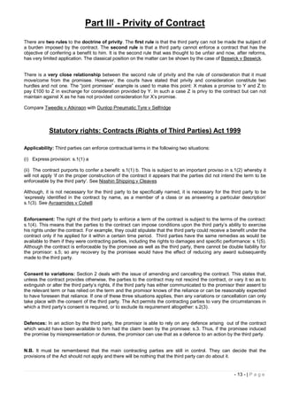 Part III - Privity of Contract
There are two rules to the doctrine of privity. The first rule is that the third party can not be made the subject of
a burden imposed by the contract. The second rule is that a third party cannot enforce a contract that has the
objective of conferring a benefit to him. It is the second rule that was thought to be unfair and now, after reforms,
has very limited application. The classical position on the matter can be shown by the case of Beswick v Beswick.


There is a very close relationship between the second rule of privity and the rule of consideration that it must
move/come from the promisee. However, the courts have stated that privity and consideration constitute two
hurdles and not one. The “joint promisee” example is used to make this point: X makes a promise to Y and Z to
pay £100 to Z in exchange for consideration provided by Y. In such a case Z is privy to the contract but can not
maintain against X as he has not provided consideration for X’s promise.

Compare Tweedle v Atkinson with Dunlop Pneumatic Tyre v Selfridge



            Statutory rights: Contracts (Rights of Third Parties) Act 1999

Applicability: Third parties can enforce contractual terms in the following two situations:

(i) Express provision: s.1(1) a

(ii) The contract purports to confer a benefit: s.1(1) b. This is subject to an important proviso in s.1(2) whereby it
will not apply ‘if on the proper construction of the contract it appears that the parties did not intend the term to be
enforceable by the third party’. See Nisshin Shipping v Cleaves

Although, it is not necessary for the third party to be specifically named, it is necessary for the third party to be
‘expressly identified in the contract by name, as a member of a class or as answering a particular description’
s.1(3). See Avraamides v Colwill


Enforcement: The right of the third party to enforce a term of the contract is subject to the terms of the contract:
s.1(4). This means that the parties to the contract can impose conditions upon the third party’s ability to exercise
his rights under the contract. For example, they could stipulate that the third party could receive a benefit under the
contract only if he applied for it within a certain time period. Third parties have the same remedies as would be
available to them if they were contracting parties, including the rights to damages and specific performance: s.1(5).
Although the contract is enforceable by the promisee as well as the third party, there cannot be double liability for
the promisor: s.5; so any recovery by the promisee would have the effect of reducing any award subsequently
made to the third party.


Consent to variations: Section 2 deals with the issue of amending and cancelling the contract. This states that,
unless the contract provides otherwise, the parties to the contract may not rescind the contract, or vary it so as to
extinguish or alter the third party’s rights, if the third party has either communicated to the promisor their assent to
the relevant term or has relied on the term and the promisor knows of the reliance or can be reasonably expected
to have foreseen that reliance. If one of these three situations applies, then any variations or cancellation can only
take place with the consent of the third party. The Act permits the contracting parties to vary the circumstances in
which a third party’s consent is required, or to exclude its requirement altogether: s.2(3).


Defences: In an action by the third party, the promisor is able to rely on any defence arising out of the contract
which would have been available to him had the claim been by the promisee: s.3. Thus, if the promisee induced
the promise by misrepresentation or duress, the promisor can use that as a defence to an action by the third party.


N.B. It must be remembered that the main contracting parties are still in control. They can decide that the
provisions of the Act should not apply and there will be nothing that the third party can do about it.


                                                                                                        - 13 - | P a g e
 