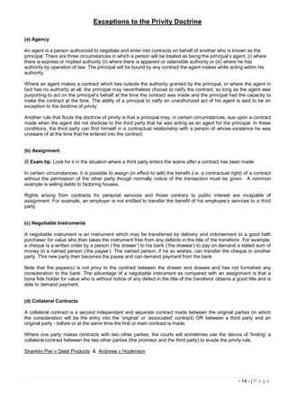 Exceptions to the Privity Doctrine

(a) Agency

An agent is a person authorized to negotiate and enter into contracts on behalf of another who is known as the
principal. There are three circumstances in which a person will be treated as being the principal’s agent: (i) where
there is express or implied authority (ii) where there is apparent or ostensible authority or (iii) where he has
authority by operation of law. The principal will be bound by any contract the agent makes while acting within his
authority.

Where an agent makes a contract which lies outside the authority granted by the principal, or where the agent in
fact has no authority at all, the principal may nevertheless choose to ratify the contract, so long as the agent was
purporting to act on the principal’s behalf at the time the contract was made and the principal had the capacity to
make the contract at the time. The ability of a principal to ratify an unauthorized act of his agent is said to be an
exception to the doctrine of privity.

Another rule that flouts the doctrine of privity is that a principal may, in certain circumstances, sue upon a contract
made when the agent did not disclose to the third party that he was acting as an agent for the principal. In these
conditions, the third party can find himself in a contractual relationship with a person of whose existence he was
unaware of at the time that he entered into the contract.


(b) Assignment

 Exam tip: Look for it in the situation where a third party enters the scene after a contract has been made.

In certain circumstances, it is possible to assign (in effect to sell) the benefit (i.e. a contractual right) of a contract
without the permission of the other party though normally notice of the transaction must be given. A common
example is selling debts to factoring houses.

Rights arising from contracts for personal services and those contrary to public interest are incapable of
assignment. For example, an employer is not entitled to transfer the benefit of his employee’s services to a third
party.


(c) Negotiable Instruments

A negotiable instrument is an instrument which may be transferred by delivery and indorsement to a good faith
purchaser for value who then takes the instrument free from any defects in the title of the transferor. For example,
a cheque is a written order by a person (‘the drawer’) to his bank (‘the drawee’) to pay on demand a stated sum of
money to a named person (‘the payee’). The named person, if he so wishes, can transfer the cheque to another
party. This new party then becomes the payee and can demand payment from the bank.

Note that the payee(s) is not privy to the contract between the drawer and drawee and has not furnished any
consideration to the bank. The advantage of a negotiable instrument as compared with an assignment is that a
bona fide holder for value who is without notice of any defect in the title of the transferor obtains a good title and is
able to demand payment.


(d) Collateral Contracts

A collateral contract is a second independent and separate contract made between the original parties (in which
the consideration will be the entry into the ‘original’ or ‘associated’ contract) OR between a third party and an
original party - before or at the same time the first or main contract is made.

Where one party makes contracts with two other parties, the courts will sometimes use the device of ‘finding’ a
collateral contract between the two other parties (the promisor and the third party) to evade the privity rule.

Shanklin Pier v Detel Products & Andrews v Hopkinson




                                                                                                          - 14 - | P a g e
 