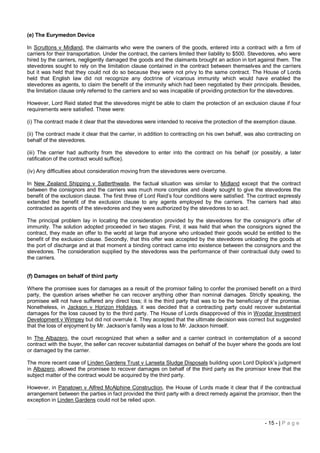 (e) The Eurymedon Device

In Scruttons v Midland, the claimants who were the owners of the goods, entered into a contract with a firm of
carriers for their transportation. Under the contract, the carriers limited their liability to $500. Stevedores, who were
hired by the carriers, negligently damaged the goods and the claimants brought an action in tort against them. The
stevedores sought to rely on the limitation clause contained in the contract between themselves and the carriers
but it was held that they could not do so because they were not privy to the same contract. The House of Lords
held that English law did not recognize any doctrine of vicarious immunity which would have enabled the
stevedores as agents, to claim the benefit of the immunity which had been negotiated by their principals. Besides,
the limitation clause only referred to the carriers and so was incapable of providing protection for the stevedores.

However, Lord Reid stated that the stevedores might be able to claim the protection of an exclusion clause if four
requirements were satisfied. These were:

(i) The contract made it clear that the stevedores were intended to receive the protection of the exemption clause.

(ii) The contract made it clear that the carrier, in addition to contracting on his own behalf, was also contracting on
behalf of the stevedores.

(iii) The carrier had authority from the stevedore to enter into the contract on his behalf (or possibly, a later
ratification of the contract would suffice).

(iv) Any difficulties about consideration moving from the stevedores were overcome.

In New Zealand Shipping v Satterthwaite, the factual situation was similar to Midland except that the contract
between the consignors and the carriers was much more complex and clearly sought to give the stevedores the
benefit of the exclusion clause. The first three of Lord Reid’s four conditions were satisfied. The contract expressly
extended the benefit of the exclusion clause to any agents employed by the carriers. The carriers had also
contracted as agents of the stevedores and they were authorized by the stevedores to so act.

The principal problem lay in locating the consideration provided by the stevedores for the consignor’s offer of
immunity. The solution adopted proceeded in two stages. First, it was held that when the consignors signed the
contract, they made an offer to the world at large that anyone who unloaded their goods would be entitled to the
benefit of the exclusion clause. Secondly, that this offer was accepted by the stevedores unloading the goods at
the port of discharge and at that moment a binding contract came into existence between the consignors and the
stevedores. The consideration supplied by the stevedores was the performance of their contractual duty owed to
the carriers.


(f) Damages on behalf of third party

Where the promisee sues for damages as a result of the promisor failing to confer the promised benefit on a third
party, the question arises whether he can recover anything other than nominal damages. Strictly speaking, the
promisee will not have suffered any direct loss; it is the third party that was to be the beneficiary of the promise.
Nonetheless, in Jackson v Horizon Holidays, it was decided that a contracting party could recover substantial
damages for the loss caused by to the third party. The House of Lords disapproved of this in Woodar Investment
Development v Wimpey but did not overrule it. They accepted that the ultimate decision was correct but suggested
that the loss of enjoyment by Mr. Jackson’s family was a loss to Mr. Jackson himself.

In The Albazero, the court recognized that when a seller and a carrier contract in contemplation of a second
contract with the buyer, the seller can recover substantial damages on behalf of the buyer where the goods are lost
or damaged by the carrier.

The more recent case of Linden Gardens Trust v Lanseta Sludge Disposals building upon Lord Diplock’s judgment
in Albazero, allowed the promisee to recover damages on behalf of the third party as the promisor knew that the
subject matter of the contract would be acquired by the third party.

However, in Panatown v Alfred McAlphine Construction, the House of Lords made it clear that if the contractual
arrangement between the parties in fact provided the third party with a direct remedy against the promisor, then the
exception in Linden Gardens could not be relied upon.



                                                                                                         - 15 - | P a g e
 