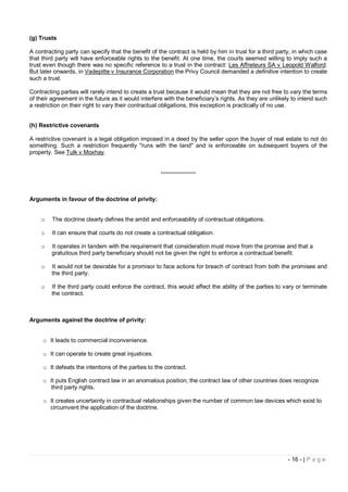 (g) Trusts

A contracting party can specify that the benefit of the contract is held by him in trust for a third party, in which case
that third party will have enforceable rights to the benefit. At one time, the courts seemed willing to imply such a
trust even though there was no specific reference to a trust in the contract: Les Affreteurs SA v Leopold Walford.
But later onwards, in Vadepitte v Insurance Corporation the Privy Council demanded a definitive intention to create
such a trust.

Contracting parties will rarely intend to create a trust because it would mean that they are not free to vary the terms
of their agreement in the future as it would interfere with the beneficiary’s rights. As they are unlikely to intend such
a restriction on their right to vary their contractual obligations, this exception is practically of no use.


(h) Restrictive covenants

A restrictive covenant is a legal obligation imposed in a deed by the seller upon the buyer of real estate to not do
something. Such a restriction frequently "runs with the land" and is enforceable on subsequent buyers of the
property. See Tulk v Moxhay.


                                                     ------------------



Arguments in favour of the doctrine of privity:


    o    The doctrine clearly defines the ambit and enforceability of contractual obligations.

    o    It can ensure that courts do not create a contractual obligation.

    o    It operates in tandem with the requirement that consideration must move from the promise and that a
         gratuitous third party beneficiary should not be given the right to enforce a contractual benefit.

    o    It would not be desirable for a promisor to face actions for breach of contract from both the promisee and
         the third party.

    o    If the third party could enforce the contract, this would affect the ability of the parties to vary or terminate
         the contract.



Arguments against the doctrine of privity:


     o It leads to commercial inconvenience.

     o It can operate to create great injustices.

     o It defeats the intentions of the parties to the contract.

     o It puts English contract law in an anomalous position; the contract law of other countries does recognize
       third party rights.

     o It creates uncertainty in contractual relationships given the number of common law devices which exist to
       circumvent the application of the doctrine.




                                                                                                         - 16 - | P a g e
 