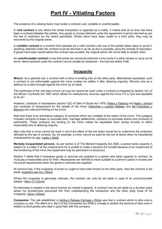 Part IV - Vitiating Factors
The presence of a vitiating factor may render a contract void, voidable or unenforceable.

A void contract is one where the whole transaction is regarded as a nullity. It means that at no time has there
been a contract between the parties. Any goods or money obtained under the agreement must be returned as per
the law of restitution (to the extent permitted). Where items have been resold to a third party, they may be
recovered by the original owner.

A voidable contract is a contract that operates as a valid contract until one of the parties takes steps to avoid it.
Anything obtained under the contract must be returned in so far as this is possible using the remedy of rescission.
If goods have been resold before the contract was avoided, the original owner will not be able to reclaim them.

An unenforceable contract is one that exists but cannot be enforced in the courts if a party refuses to carry out its
terms. Items received under the contract cannot usually be reclaimed – the loss lies where it fell.


                                                   Incapacity
Minors: As a general rule, a contract with a minor is binding only on the other party. Alternatively expressed, such
a contract is not enforceable against the minor (unless he ratifies it after attaining majority). Minority acts as a
defence to a claim brought against the minor by an adult.

The harshness of the rule that a minor can sue but cannot be sued under a contract is mitigated by section 3(1) of
the Minors' Contracts Act 1987 which allows for restitutionary recovery against the minor if it is "just and equitable
to do so".

However, contracts of necessaries (section 3(2) of Sale of Goods Act 1979; Peters v Fleming and Nash v Inman)
and contracts of employment for the benefit of the minor (Clements v London Railway and De Francesco v
Barnum) are valid and binding on the minor.

Note that there is an anomalous category of contracts which are voidable at the option of the minor. This category
includes contracts to lease or purchase land, marriage settlements, contracts to purchase shares and contracts of
partnership. These contracts are binding on the minor unless he repudiates them during minority or within
reasonable time of attaining majority.

Also note that a minor cannot be sued in tort if the effect of the tort action would be to undermine the protection
afforded by the law of contract. So, for example, a minor cannot be sued for the tort of deceit when he fraudulently
misrepresents his age: Leslie v Sheill.

Mentally incapacitated persons: As per section 2 of The Mental Incapacity Act 2005, a person lacks capacity in
relation to a matter if at the material time he is unable to make a decision for himself because of an impairment of
the functioning of the mind; the impairment may be permanent or temporary.

Section 7 states that if necessary goods or services are supplied to a person who lacks capacity to contract, he
must pay a reasonable price for them. Necessaries are defined to mean suitable to a person’s place in society and
his actual requirements when the goods or services are supplied.

At common law, if the incapacity is known or ought to have been known to the other party, then the contract is set
aside: Imperial Loan Co v Stone

Where the incapacity is genuinely unknown, the contract can only be set aside in case of an unconscionable
bargain: Hart v O’ Connor

Drunkenness is treated in the same manner as mental incapacity. A contract may be set aside by a drunken party
where his drunkenness prevented him from understanding the transaction and the other party knew of his
incapacity: Gore v Gibson

Companies: The rule established in Ashbury Railway Carriage v Riche was that a contract which is ultra vires a
company is void. The effect of s. 39(1) of the Companies Act 2006 is virtually to abolish the doctrine of ultra vires in
relation to third parties who deal in good faith with the company.

                                                                                                        - 17 - | P a g e
 