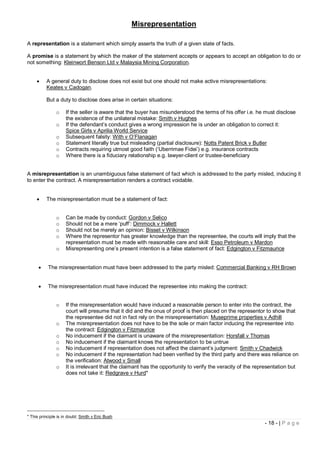 Misrepresentation

A representation is a statement which simply asserts the truth of a given state of facts.

A promise is a statement by which the maker of the statement accepts or appears to accept an obligation to do or
not something: Kleinwort Benson Ltd v Malaysia Mining Corporation.


         A general duty to disclose does not exist but one should not make active misrepresentations:
          Keates v Cadogan.

          But a duty to disclose does arise in certain situations:

                o    If the seller is aware that the buyer has misunderstood the terms of his offer i.e. he must disclose
                     the existence of the unilateral mistake: Smith v Hughes
                o    If the defendant’s conduct gives a wrong impression he is under an obligation to correct it:
                     Spice Girls v Aprilia World Service
                o    Subsequent falsity: With v O’Flanagan
                o    Statement literally true but misleading (partial disclosure): Notts Patent Brick v Butler
                o    Contracts requiring utmost good faith (‘Uberrimae Fidei’) e.g. insurance contracts
                o    Where there is a fiduciary relationship e.g. lawyer-client or trustee-beneficiary


A misrepresentation is an unambiguous false statement of fact which is addressed to the party misled, inducing it
to enter the contract. A misrepresentation renders a contract voidable.


         The misrepresentation must be a statement of fact:


                o    Can be made by conduct: Gordon v Selico
                o    Should not be a mere ‘puff’: Dimmock v Hallett
                o    Should not be merely an opinion: Bisset v Wilkinson
                o    Where the representor has greater knowledge than the representee, the courts will imply that the
                     representation must be made with reasonable care and skill: Esso Petroleum v Mardon
                o    Misrepresenting one’s present intention is a false statement of fact: Edgington v Fitzmaurice


          The misrepresentation must have been addressed to the party misled: Commercial Banking v RH Brown


          The misrepresentation must have induced the representee into making the contract:


                o    If the misrepresentation would have induced a reasonable person to enter into the contract, the
                     court will presume that it did and the onus of proof is then placed on the representor to show that
                     the representee did not in fact rely on the misrepresentation: Museprime properties v Adhill
                o    The misrepresentation does not have to be the sole or main factor inducing the representee into
                     the contract: Edgington v Fitzmaurice
                o    No inducement if the claimant is unaware of the misrepresentation: Horsfall v Thomas
                o    No inducement if the claimant knows the representation to be untrue
                o    No inducement if representation does not affect the claimant’s judgment: Smith v Chadwick
                o    No inducement if the representation had been verified by the third party and there was reliance on
                     the verification: Atwood v Small
                o    It is irrelevant that the claimant has the opportunity to verify the veracity of the representation but
                     does not take it: Redgrave v Hurd*




* This principle is in doubt: Smith v Eric Bush
                                                                                                             - 18 - | P a g e
 