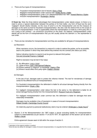      There are four types of misrepresentations:

               o    Fraudulent misrepresentation (tort of deceit): Derry v Peek
               o    Negligent misrepresentation under common law: Hedley Byrne v Heller
               o    Negligent misrepresentation under s.2(1) Misrepresentation Act 1967: Howard Marine v Ogden
               o    Innocent misrepresentation: Routledge v McKay


      Exam tip: Note the three distinct advantages that misrepresentation under statute enjoys: (i) there is no
     need to prove a ‘special relationship’ between the parties or for that matter, any form of fraud (as the word
     ‘negligent’ should clearly indicate), (ii) the onus of proof is on the misrepresentor and (iii) the measure of
     damages is the same as that for fraudulent misrepresentation. But also note the distinct limit on the scope of
     this form of misrepresentation: it has no applicability where the representation is made by a third party who is
     not a party to the contract – an uncommon occurrence on the exam. On balance, misrepresentation under
     statute will be the form of misrepresentation that you will usually advise the claimant i.e. the representee to
     sue under.


          There are two remedies for misrepresentation and they are available for all types of misrepresentations:

          (a) Rescission

              When rescission occurs, the transaction is unwound in order to restore the parties, as far as possible,
              back to the position in which they were before they entered into the contract (the status quo ante).

              Notice indicating intention to rescind must be given to relevant third parties:
              Car and Universal Finance v Caldwell

              Right to rescission may be lost in four ways:

              (i) By affirmation: Long v Lloyd
              (ii) Lapse of time: Leaf v International Galleries
              (iii) Where restitutio in integrum* is impossible: Vigers v Pike
              (iv) Where it would affect third party rights: Phillips v Brooks


          (b) Damages

              In the law of tort, damages seek to protect the reliance interest. The test for remoteness of damage
              varies for the different forms of misrepresentation.

              For fraudulent misrepresentation the defendant is liable for all actual damage flowing directly from the
              misrepresentation: Doyle v Olby

              For negligent misrepresentation under statue the test is the same i.e. the defendant is liable for all
              actual damage flowing directly from the misrepresentation: Royscot Trust Ltd v Rogerson

              For negligent misrepresentation under common law, the defendant is liable for damages that were
              reasonably foreseeable.

              Damages may be available in lieu of rescission in cases of innocent misrepresentation:
              William Sindall v Cambridge County Council
                                                                                                                                          †
              An indemnity payment (a personal restitutionary claim) may be ordered: Whittington v Seale Hayne


          Section 3 of the Misrepresentation Act 1967 makes a clause excluding liability for misrepresentation
           subject to reasonableness as per section 11 of UCTA 1977. An application of this section can be seen in
           Walker v Boyle.

           Entire agreement clauses seem to fall within the scope of section 3.


* ‘restoration to the original condition or position’
†
  Since the law now allows for damages in cases of innocent misrepresentation, it is arguable that this remedy is redundant.
                                                                                                                               - 19 - | P a g e
 