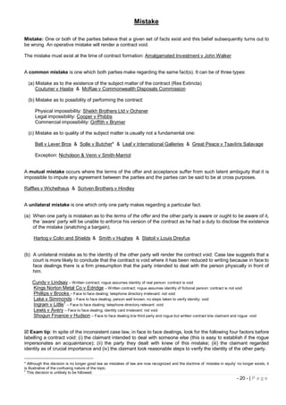 Mistake

Mistake: One or both of the parties believe that a given set of facts exist and this belief subsequently turns out to
be wrong. An operative mistake will render a contract void.

The mistake must exist at the time of contract formation: Amalgamated Investment v John Walker


A common mistake is one which both parties make regarding the same fact(s). It can be of three types:

  (a) Mistake as to the existence of the subject matter of the contract (Res Extincta)
      Couturier v Hastie & McRae v Commonwealth Disposals Commission

  (b) Mistake as to possibility of performing the contract:

      Physical impossibility: Sheikh Brothers Ltd v Ochsner
      Legal impossibility: Cooper v Phibbs
      Commercial impossibility: Griffith v Brymer

  (c) Mistake as to quality of the subject matter is usually not a fundamental one:

      Bell v Lever Bros & Solle v Butcher* & Leaf v International Galleries & Great Peace v Tsavliris Salavage

      Exception: Nicholson & Venn v Smith-Marriot


A mutual mistake occurs where the terms of the offer and acceptance suffer from such latent ambiguity that it is
impossible to impute any agreement between the parties and the parties can be said to be at cross purposes.

Raffles v Wichelhaus & Scriven Brothers v Hindley


A unilateral mistake is one which only one party makes regarding a particular fact.

(a) When one party is mistaken as to the terms of the offer and the other party is aware or ought to be aware of it,
    the ‘aware’ party will be unable to enforce his version of the contract as he had a duty to disclose the existence
    of the mistake (snatching a bargain).

     Hartog v Colin and Shields & Smith v Hughes & Statoil v Louis Dreyfus


(b) A unilateral mistake as to the identity of the other party will render the contract void. Case law suggests that a
    court is more likely to conclude that the contract is void where it has been reduced to writing because in face to
    face dealings there is a firm presumption that the party intended to deal with the person physically in front of
    him.

    Cundy v Lindsay – Written contract; rogue assumes identity of real person: contract is void
    Kings Norton Metal Co v Edridge – Written contract; rogue assumes identity of fictional person: contract is not void
    Phillips v Brooks – Face to face dealing; telephone directory irrelevant: not void
    Lake v Simmonds – Face to face dealing; person well known; no steps taken to verify identity: void
    Ingram v Little† – Face to face dealing; telephone directory relevant: void
    Lewis v Avery – Face to face dealing; identity card irrelevant: not void
    Shogun Finance v Hudson – Face to face dealing b/w third party and rogue but written contract b/w claimant and rogue: void


 Exam tip: In spite of the inconsistent case law, in face to face dealings, look for the following four factors before
labelling a contract void: (i) the claimant intended to deal with someone else (this is easy to establish if the rogue
impersonates an acquaintance); (ii) the party they dealt with knew of this mistake; (iii) the claimant regarded
identity as of crucial importance and (iv) the claimant took reasonable steps to verify the identity of the other party.


* Although this decision is no longer good law as mistakes of law are now recognized and the doctrine of ‘mistake in equity’ no longer exists, it
is illustrative of the confusing nature of the topic.
†
  This decision is unlikely to be followed.
                                                                                                                             - 20 - | P a g e
 