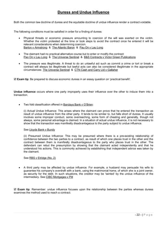 Duress and Undue Influence

Both the common law doctrine of duress and the equitable doctrine of undue influence render a contract voidable.


The following conditions must be satisfied in order for a finding of duress:

       Physical threats or economic pressure amounting to coercion of the will was exerted on the victim.
        Whether the victim protested at the time or took steps to avoid the contract once he entered it will be
        relevant considerations when determining coercion.
        Barton v Armstrong & The Atlantic Baron & Pau On v Lau Long

       The claimant had no practical alternative course but to enter or modify the contract:
        Pao On v Lau Long & The Universe Sentinel & B&S Contracts v Victor Green Publications

       The pressure was illegitimate. A threat to do an unlawful act such as commit a crime or tort or break a
        contract will always be illegitimate but lawful acts can also be considered illegitimate in the appropriate
        circumstances: The Universe Sentinel & CTN Cash and Carry Ltd v Gallaher


 Exam tip: Be prepared to discuss economic duress in an essay question on ‘practical benefit’.



Undue influence occurs where one party improperly uses their influence over the other to induce them into a
transaction.


       Two fold classification offered in Barclays Bank v O’Brien:

        (i) Actual Undue Influence: This arises where the claimant can prove that he entered the transaction as
        result of undue influence from the other party. It tends to be similar to, but falls short of duress. It usually
        involves some improper conduct, some overreaching, some form of cheating and generally, though not
        always, some personal advantage is claimed. In a situation of actual undue influence, it is not necessary to
        show that the transaction was manifestly disadvantageous to the party subject to undue influence.

        See Lloyds Bank v Bundy

        (ii) Presumed Undue Influence: This may be presumed where there is a pre-existing relationship of
        confidence between the two parties to a contract, as result of which one places trust in the other and the
        contract between them is manifestly disadvantageous to the party who places trust in the other. The
        defendant can rebut the presumption by showing that the claimant acted independently and that he
        understood his actions. This is commonly achieved by establishing that independent advice was taken by
        the claimant.

        See RBS v Etridge (No. 2)


       A third party may be affected by undue influence. For example, a husband may persuade his wife to
        guarantee his company’s overdraft with a bank, using the matrimonial home, of which she is a joint owner,
        as security for the debt. In such situations, the creditor may be ‘tainted’ by the undue influence of the
        intermediary. See CIBC Mortgages v Pitt



 Exam tip: Remember: undue influence focuses upon the relationship between the parties whereas duress
examines the method used to reach a contract.




                                                                                                        - 22 - | P a g e
 