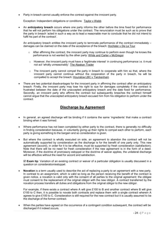    Party in breach cannot usually enforce the contract against the innocent party.

    Exception: Independent obligations or conditions: Taylor v Webb

   An anticipatory breach occurs where one party informs the other before the time fixed for performance
    that he will not perform his obligations under the contract. The renunciation must be such as to prove that
    the party in breach ‘acted in such a way as to lead a reasonable man to conclude that he did not intend to
    fulfil his part of the contract’.

    An anticipatory breach entitles the innocent party to terminate performance of the contract immediately –
    damages can be claimed on the date of the acceptance of the breach: Hochster v De La Tour

        o   After affirming the contract, the innocent party may continue to perform even though he knows the
            performance is not wanted by the other party: White and Carter v McGregor

        o    However, the innocent party must have a ‘legitimate interest’ in continuing performance i.e. it must
             not act ‘wholly unreasonably’: The Alaskan Trader

        o    The innocent party cannot compel the party in breach to cooperate with him so that, where the
             innocent party cannot continue without the cooperation of the party in breach, he will be
             compelled to accept the breach: Hounslow LBC v Twickenham

   There are two potential disadvantages for the innocent party in affirming the contract after an anticipatory
    breach: Firstly, the innocent party may lose his right to sue for damages completely if the contract is
    frustrated between the date of the unaccepted anticipatory breach and the date fixed for performance.
    Secondly, an innocent party who affirms the contract but subsequently breaches the contract himself
    cannot argue that the unaccepted anticipatory breach excused him from his obligation to perform under the
    contract.


                                   Discharge by Agreement

   In general, an agreed discharge will be binding if it contains the same ‘ingredients’ that make a contract
    binding when it was formed.

   Where performance has not been completed by either party to the contract, there is generally no difficulty
    in finding consideration because, in voluntarily giving up their rights to compel each other to perform, each
    party is giving something to the bargain and so consideration is given.

   But where the contract is wholly executed on side, an agreement to abandon the contract will not be
    automatically supported by consideration as the discharge is for the benefit of one party only. This new
    agreement (accord), in order for it to be effective, must be supported by fresh consideration (satisfaction).
    Note that there will be no need for fresh consideration if the new agreement is in the form of a deed.
    Moreover, if the doctrine of promissory estoppel or the doctrine of waiver applies, the unilateral discharge
    will be effective without the need for accord and satisfaction.

     Exam tip: Variation of an existing contract or waiver of a particular obligation is usually discussed in a
    question on consideration/estoppel.

   Novation is a term usually used to describe the act of replacing a party to an agreement with a new party.
    In contrast to an assignment, which is valid so long as the person receiving the benefit of the contract is
    given notice, a novation is valid only with the consent of all parties to the original agreement: the obligee
    must consent to the replacement of the original obligor with the new obligor. A contract transferred by the
    novation process transfers all duties and obligations from the original obligor to the new obligor.

    For example, if there exists a contract where A will give £100 to B and another contract where B will give
    £100 to C then, it is possible to novate both contracts and replace them with a single contract wherein A
    agrees to give £100 to C. Consideration is still required for the new contract but it is usually assumed to be
    the discharge of the former contract.

   When the parties have agreed on the occurrence of a contingent condition subsequent, the contract will be
    discharged if it indeed occurs.
                                                                                                  - 24 - | P a g e
 