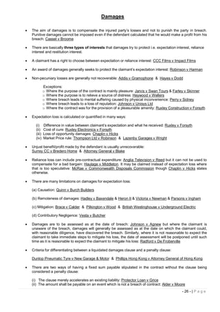 Damages

   The aim of damages is to compensate the injured party’s losses and not to punish the party in breach.
    Punitive damages cannot be imposed even if the defendant calculated that he would make a profit from his
    breach: Cassel v Broome

   There are basically three types of interests that damages try to protect i.e. expectation interest, reliance
    interest and restitution interest.

   A claimant has a right to choose between expectation or reliance interest: CCC Films v Impact Films

   An award of damages generally seeks to protect the claimant’s expectation interest: Robinson v Harman

   Non-pecuniary losses are generally not recoverable: Addis v Gramophone & Hayes v Dodd

              Exceptions:
              o Where the purpose of the contract is mainly pleasure: Jarvis v Swan Tours & Farley v Skinner
              o Where the purpose is to relieve a source of distress: Heywood v Wellers
              o Where breach leads to mental suffering caused by physical inconvenience: Perry v Sidney
              o Where breach leads to a loss of reputation: Johnson v Unisys Ltd
              o Where the contract was for the provision of a pleasurable amenity: Ruxley Construction v Forsyth

   Expectation loss is calculated or quantified in many ways:

      (i)     Difference in value between claimant’s expectation and what he received: Ruxley v Forsyth
      (ii)    Cost of cure: Ruxley Electronics v Forsyth
      (iii)   Loss of opportunity damages: Chaplin v Hicks
      (iv)    Market Price rule: Thompson Ltd v Robinson & Lazenby Garages v Wright

   Unjust benefit/profit made by the defendant is usually unrecoverable:
    Surrey CC v Bredero Home & Attorney General v Blake

   Reliance loss can include pre-contractual expenditure: Anglia Television v Reed but it can not be used to
    compensate for a bad bargain: Haulage v Middleton. It may be claimed instead of expectation loss where
    that is too speculative: McRae v Commonwealth Disposals Commission though Chaplin v Hicks states
    otherwise.

   There are many limitations on damages for expectation loss:

    (a) Causation: Quinn v Burch Builders

    (b) Remoteness of damages: Hadley v Baxendale & Heron II & Victoria v Newman & Parsons v Ingham

    (c) Mitigation: Brace v Calder & Pilkington v Wood & British Westinghouse v Underground Electric

    (d) Contributory Negligence: Vesta v Butcher

   Damages are to be assessed as at the date of breach: Johnson v Agnew but where the claimant is
    unaware of the breach, damages will generally be assessed as at the date on which the claimant could,
    with reasonable diligence, have discovered the breach. Similarly, where it is not reasonable to expect the
    claimant to take immediate steps to mitigate his loss, the date of assessment will be postponed until such
    time as it is reasonable to expect the claimant to mitigate his loss: Radford v De Froberville

   Criteria for differentiating between a liquidated damages clause and a penalty clause:

    Dunlop Pneumatic Tyre v New Garage & Motor & Phillips Hong Kong v Attorney General of Hong Kong

   There are two ways of having a fixed sum payable stipulated in the contract without the clause being
    considered a penalty clause:

    (i) The clause merely accelerates an existing liability: Protector Loan v Grice
    (ii) The amount shall be payable on an event which is not a breach of contract: Alder v Moore
                                                                                                  - 26 - | P a g e
 