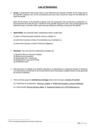 Law of Restitution

         Scope: A restitutionary claim arises when (1) the defendant has received a benefit; (2) its receipt was at
          the plaintiff’s expense; and (3) the circumstances are such that it would be unjust for the defendant to
          retain the benefit.


          Note that the phrase ‘at the plaintiff’s expense’ does not necessarily mean enrichment by subtraction i.e.
          the enrichment has arisen through a transfer from the plaintiff, leaving him with a loss corresponding to the
          defendant’s gain; it can also mean a gain that was obtained by inflicting a wrong upon the plaintiff.



         Applicability: As a practical matter, restitutionary claims usually arise:

          (1) when a contract has been declared void (e.g. mistake); or

          (2) when there has been a failure of consideration (e.g. frustration); or

          (3) when there has been a breach of fiduciary obligations.



         Remedies: The most common restitutionary remedies are:

          (1) Quantum Meruit or Quantum Valebat
          (2) Money had and received
          (3) Reasonable Use / License fee
          (4) Disgorgement / Account of Profits
          (5) Constructive trust*



         Note that there is a debate as to whether rescission is a restitutionary or contractual remedy. If rescission
          is a restitutionary remedy then it can be said that the act of rescinding a voidable contract is also governed
          by the law of restitution.



         There is limited scope for restitutionary damages where there has been a breach of contract:

          (a) Total failure of consideration: Whincup v Hughes & White Arrow Express v Lamey’s Distribution

          (b) Unjust benefit: Attorney General v Blake & Experience Hendrix LLC v PPX Enterprises Inc.




* This is not expressly recognized as a remedy in English law
                                                                                                        - 28 - | P a g e
 