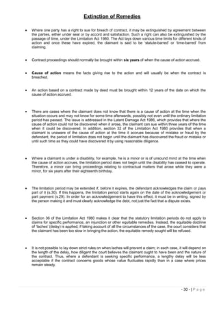 Extinction of Remedies

   Where one party has a right to sue for breach of contract, it may be extinguished by agreement between
    the parties, either under seal or by accord and satisfaction. Such a right can also be extinguished by the
    passage of time, under the Limitation Act 1980. The Act lays down various time limits for different kinds of
    action and once these have expired, the claimant is said to be ‘statute-barred’ or ‘time-barred’ from
    claiming.


   Contract proceedings should normally be brought within six years of when the cause of action accrued.


   Cause of action means the facts giving rise to the action and will usually be when the contract is
    breached.


   An action based on a contract made by deed must be brought within 12 years of the date on which the
    cause of action accrued.



   There are cases where the claimant does not know that there is a cause of action at the time when the
    situation occurs and may not know for some time afterwards, possibly not even until the ordinary limitation
    period has passed. The issue is addressed in the Latent Damage Act 1986, which provides that where the
    cause of action could not be discovered when it arose, the claimant can sue within three years of the time
    when it could be discovered. In addition, section 32 of the Limitation Act 1980 provides that when a
    claimant is unaware of the cause of action at the time it accrues because of mistake or fraud by the
    defendant, the period of limitation does not begin until the claimant has discovered the fraud or mistake or
    until such time as they could have discovered it by using reasonable diligence.



   Where a claimant is under a disability, for example, he is a minor or is of unsound mind at the time when
    the cause of action accrues, the limitation period does not begin until the disability has ceased to operate.
    Therefore, a minor can bring proceedings relating to contractual matters that arose while they were a
    minor, for six years after their eighteenth birthday.



   The limitation period may be extended if, before it expires, the defendant acknowledges the claim or pays
    part of it (s.30). If this happens, the limitation period starts again on the date of the acknowledgement or
    part payment (s.29). In order for an acknowledgement to have this effect, it must be in writing, signed by
    the person making it and must clearly acknowledge the debt, not just the fact that a dispute exists.



   Section 36 of the Limitation Act 1980 makes it clear that the statutory limitation periods do not apply to
    claims for specific performance, an injunction or other equitable remedies. Instead, the equitable doctrine
    of ‘laches’ (delay) is applied; if taking account of all the circumstances of the case, the court considers that
    the claimant has been too slow in bringing the action, the equitable remedy sought will be refused.



   It is not possible to lay down strict rules on when laches will prevent a claim; in each case, it will depend on
    the length of the delay, how diligent the court believes the claimant ought to have been and the nature of
    the contract. Thus, where a defendant is seeking specific performance, a lengthy delay will be less
    acceptable if the contract concerns goods whose value fluctuates rapidly than in a case where prices
    remain steady.




                                                                                                    - 30 - | P a g e
 