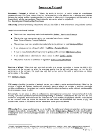 Promissory Estoppel

Promissory Estoppel is defined as, “Where, by words or conduct, a person makes an unambiguous
representation as to his future conduct, intending the representation to be relied on and to affect the legal relations
between the parties, and the representee alters his position in reliance on it, the representor will be unable to act
inconsistently with the representation if by so doing the representee would be prejudiced”.
See Central London Property v High Tree House

 Exam tip: Consider promissory estoppel only after you are unable to ‘find’ consideration for a particular promise.


Seven conditions must be satisfied:

         There must be a pre-existing contractual relationship: Hughes v Metropolitan Railways

         The promise must be unequivocal (but can be implied) as to future conduct:
          Israel Cocoa v Nigerian Produce Marketing

         The promisee must have acted in reliance (whether to his detriment or not): WJ Alan v El Nasr

         It can only suspend not extinguish rights* : Tool Metal v Tungsten Electric

         It must be inequitable to allow the promisor to go back on his promise: D&C Builders v Rees

         It can only be used as a defence and not as a cause of action: Combe v Combe

         The promise must not be prohibited by legislation: Evans v Amicus Healthcare



Doctrine of Waiver: Where one party voluntarily accedes to a request by another to forbear his right to strict
performance of the contract, or where he promises another that he will not insist upon his right to strict
performance of the contract, the court may hold that he has waived his right to performance as initially
contemplated by the parties.

See Hickman v Haynes.



 Exam tip: Consider the doctrine of waiver if you are being asked to advise a potential claimant. Note that the
doctrine of waiver will factually overlap with promissory estoppel where the promisor is waiving a particular
condition or obligation of the contract but in such a situation the doctrine of waiver, unlike estoppel, can be used by
the promisee as a cause of action.

For example, you are asked to advise a contractor in a claim against a home owner. Homeowner’s duty to make
monthly payments is conditioned on the contractor providing an architect’s certificate that the work done the prior
month was acceptable. Homeowner tells the contractor that he will make future payments without a certificate and
so the contractor does not provide the certificate the next month; the homeowner then refuses to pay. The
contractor will be able to successfully sue the homeowner on the grounds of waiver.



 Exam tip: In an essay question asking you to consider the relationship between consideration and promissory
estoppel, always cite the analysis of the Australian High Court in Walton Stores v Maher where the court ruled that
in appropriate cases promissory estoppel could be used as a cause of action in the absence of a pre-existing legal
relationship.




* Arguably this principle applies only to contracts that involve periodic performance say when a tenant has to make monthly rent payments. If
the contract stipulates the payment of a single lump sum then the effect can be permanent as in a scenario like the D&C Builders case.
                                                                                                                               -4-|Page
 