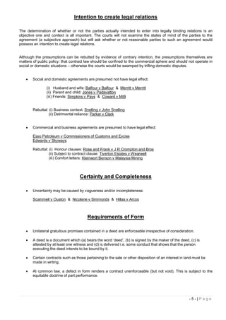 Intention to create legal relations

The determination of whether or not the parties actually intended to enter into legally binding relations is an
objective one and context is all important. The courts will not examine the states of mind of the parties to the
agreement (a subjective approach) but will ask whether or not reasonable parties to such an agreement would
possess an intention to create legal relations.


Although the presumptions can be rebutted by evidence of contrary intention, the presumptions themselves are
matters of public policy: that contract law should be confined to the commercial sphere and should not operate in
social or domestic situations – otherwise the courts would be swamped by trifling domestic disputes.


      Social and domestic agreements are presumed not have legal effect:

               (i) Husband and wife: Balfour v Balfour & Merritt v Merritt
               (ii) Parent and child: Jones v Padavatton
               (iii) Friends: Simpkins v Pays & Coward v MIB


       Rebuttal: (i) Business context: Snelling v John Snelling
                 (ii) Detrimental reliance: Parker v Clark


      Commercial and business agreements are presumed to have legal effect:

       Esso Petroleum v Commissioners of Customs and Excise
       Edwards v Skyways

       Rebuttal: (i) Honour clauses: Rose and Frank v J R Crompton and Bros
                 (ii) Subject to contract clause: Tiverton Estates v Wearwell
                 (iii) Comfort letters: Kleinwort Benson v Malaysia Mining



                                   Certainty and Completeness

      Uncertainty may be caused by vagueness and/or incompleteness:

       Scammell v Ouston & Nicolene v Simmonds & Hillas v Arcos



                                        Requirements of Form

      Unilateral gratuitous promises contained in a deed are enforceable irrespective of consideration.

      A deed is a document which (a) bears the word ‘deed’, (b) is signed by the maker of the deed, (c) is
       attested by at least one witness and (d) is delivered i.e. some conduct that shows that the person
       executing the deed intends to be bound by it.

      Certain contracts such as those pertaining to the sale or other disposition of an interest in land must be
       made in writing.

      At common law, a defect in form renders a contract unenforceable (but not void). This is subject to the
       equitable doctrine of part performance.




                                                                                                       -5-|Page
 