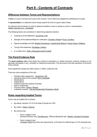 Part II - Contents of Contracts

Difference between Terms and Representations
A term is a word or phrase that is part of the contract. Terms define the obligations/undertakings of a party.

A representation is a statement which simply asserts the truth of a given state of facts.

An objective test of intention is used to determine whether a word or phrase is a term or representation
Heilbut, Symons & Co. v Buckleton

The following factors are considered in determining objective intention:

       Importance of the Statement: Couchman v Hill

       Strength of the statement/Need for verification: Schawel v Reade & Ecay v Godfrey

       Special knowledge and skill: Bentley Productions v Harold Smith Motors & Oscar Chess v Williams

       Timing of the statement: Routledge v McKay

       In a written form: Duffy v Newcastle United Football


The Parol Evidence Rule
The parol evidence rule is that where the contract is embodied in a written document, extrinsic evidence is not
generally admissible to vary, contradict or interpret the document. The document is the sole repository of the terms
of the contract.

Entire agreement clauses are often used to, in effect, codify this rule.

There are many exceptions to this rule:

    o   Partially written agreement: Couchman v Hill
    o   Operating status of the contract: Pym v Campbell
    o   Rectifications
    o   Implied terms
    o   Evidence about the capacity of parties
    o   Aids to construction
    o   Proving custom: Hutton v Warren
    o   Collateral contracts: City and Westminster Properties v Mudd


Rules regarding Implied Terms
Terms may be implied into a contract:

       By statute: Sections 12-15 of the Sale of Goods Act 1979

       By custom: Hutton v Warren

       By common law:

            o    Terms ‘implied in fact’:
                 ‘Business Efficacy’ test: The Moorcock; ‘Officious Bystander test’: Shirlaw v Southern Foundries

            o    Terms ‘implied in law’:
                 El Awadi v BCCI lays down two requirements: (i) Contract of a defined type; (ii) The necessity test


                                                                                                        -6-|Page
 