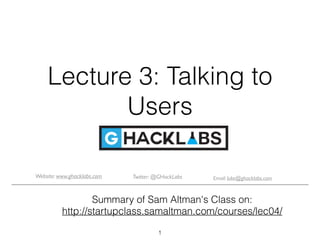 Lecture 3: Talking to
Users
Summary of Sam Altman's Class on:
http://startupclass.samaltman.com/courses/lec04/
1
Email: luke@ghacklabs.comTwitter: @GHackLabsWebsite: www.ghacklabs.com
 