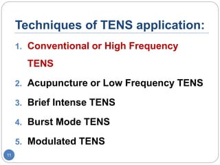 Techniques of TENS application:
1. Conventional or High Frequency
TENS
2. Acupuncture or Low Frequency TENS
3. Brief Intense TENS
4. Burst Mode TENS
5. Modulated TENS
11
 