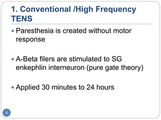 1. Conventional /High Frequency
TENS
 Paresthesia is created without motor
response
 A-Beta filers are stimulated to SG
enkephlin interneuron (pure gate theory)
 Applied 30 minutes to 24 hours
12
 