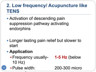 2. Low frequency/ Acupuncture like
TENS
 Activation of descending pain
suppression pathway activating
endorphins
 Longer lasting pain relief but slower to
start
 Application
Frequency usually- 1-5 Hz (below
10 Hz)
Pulse width: 200-300 micro16
 