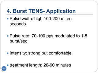 4. Burst TENS- Application
 Pulse width: high 100-200 micro
seconds
 Pulse rate: 70-100 pps modulated to 1-5
burst/sec
 Intensity: strong but comfortable
 treatment length: 20-60 minutes
23
 