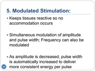 5. Modulated Stimulation:
 Keeps tissues reactive so no
accommodation occurs
 Simultaneous modulation of amplitude
and pulse width; Frequency can also be
modulated
 As amplitude is decreased, pulse width
is automatically increased to deliver
more consistent energy per pulse26
 