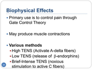 Biophysical Effects
 Primary use is to control pain through
Gate Control Theory
 May produce muscle contractions
 Various methods
High TENS (Activate A-delta fibers)
Low TENS (release of -endorphins)
Brief-Intense TENS (noxious
stimulation to active C fibers)
29
 