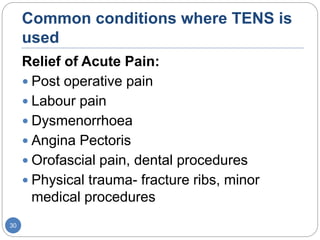 Common conditions where TENS is
used
Relief of Acute Pain:
 Post operative pain
 Labour pain
 Dysmenorrhoea
 Angina Pectoris
 Orofascial pain, dental procedures
 Physical trauma- fracture ribs, minor
medical procedures
30
 