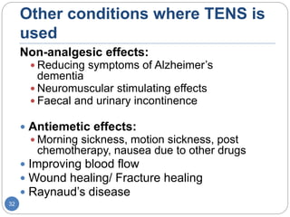Other conditions where TENS is
used
Non-analgesic effects:
 Reducing symptoms of Alzheimer’s
dementia
 Neuromuscular stimulating effects
 Faecal and urinary incontinence
 Antiemetic effects:
 Morning sickness, motion sickness, post
chemotherapy, nausea due to other drugs
 Improving blood flow
 Wound healing/ Fracture healing
 Raynaud’s disease
32
 