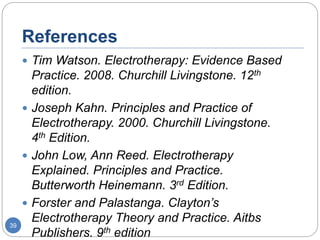 References
 Tim Watson. Electrotherapy: Evidence Based
Practice. 2008. Churchill Livingstone. 12th
edition.
 Joseph Kahn. Principles and Practice of
Electrotherapy. 2000. Churchill Livingstone.
4th Edition.
 John Low, Ann Reed. Electrotherapy
Explained. Principles and Practice.
Butterworth Heinemann. 3rd Edition.
 Forster and Palastanga. Clayton’s
Electrotherapy Theory and Practice. Aitbs
Publishers. 9th edition
39
 