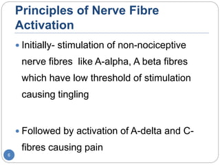 Principles of Nerve Fibre
Activation
 Initially- stimulation of non-nociceptive
nerve fibres like A-alpha, A beta fibres
which have low threshold of stimulation
causing tingling
 Followed by activation of A-delta and C-
fibres causing pain
6
 