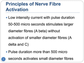 Principles of Nerve Fibre
Activation
 Low intensity current with pulse duration
50-500 micro seconds stimulates larger
diameter fibres (A beta) without
activation of smaller diameter fibres (A
delta and C)
 Pulse duration more than 500 micro
seconds activates small diameter fibres7
 