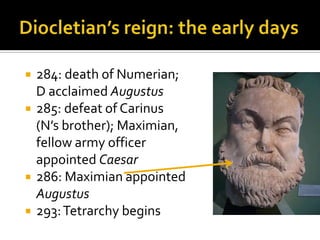    284: death of Numerian;
    D acclaimed Augustus
   285: defeat of Carinus
    (N’s brother); Maximian,
    fellow army officer
    appointed Caesar
   286: Maximian appointed
    Augustus
   293: Tetrarchy begins
 