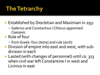    Established by Diocletian and Maximian in 293:
     Galerius and Constantius I Chlorus appointed
     Caesares
   Rule of four
     from Greek: four (tetra) and rule (arch)
   Division of empire into east and west, with sub-
    division in each
   Lasted (with changes of personnel) until ca. 313
    when civil war left Constantine I in west and
    Licinius in east
 