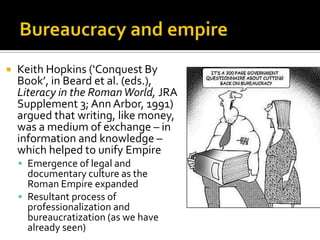    Keith Hopkins (‘Conquest By
    Book’, in Beard et al. (eds.),
    Literacy in the Roman World, JRA
    Supplement 3; Ann Arbor, 1991)
    argued that writing, like money,
    was a medium of exchange – in
    information and knowledge –
    which helped to unify Empire
     Emergence of legal and
      documentary culture as the
      Roman Empire expanded
     Resultant process of
      professionalization and
      bureaucratization (as we have
      already seen)
 