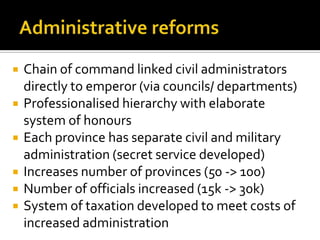    Chain of command linked civil administrators
    directly to emperor (via councils/ departments)
   Professionalised hierarchy with elaborate
    system of honours
   Each province has separate civil and military
    administration (secret service developed)
   Increases number of provinces (50 -> 100)
   Number of officials increased (15k -> 30k)
   System of taxation developed to meet costs of
    increased administration
 