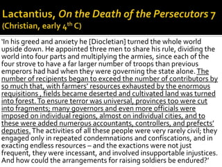 ‘In his greed and anxiety he [Diocletian] turned the whole world
upside down. He appointed three men to share his rule, dividing the
world into four parts and multiplying the armies, since each of the
four strove to have a far larger number of troops than previous
emperors had had when they were governing the state alone. The
number of recipients began to exceed the number of contributors by
so much that, with farmers’ resources exhausted by the enormous
requisitions , fields became deserted and cultivated land was turned
into forest. To ensure terror was universal, provinces too were cut
into fragments; many governors and even more officials were
imposed on individual regions, almost on individual cities, and to
these were added numerous accountants, controllers, and prefects’
deputies. The activities of all these people were very rarely civil; they
engaged only in repeated condemnations and confiscations, and in
exacting endless resources – and the exactions were not just
frequent, they were incessant, and involved insupportable injustices.
And how could the arrangements for raising soldiers be endured?’
 
