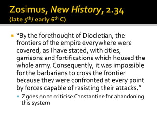    “By the forethought of Diocletian, the
    frontiers of the empire everywhere were
    covered, as I have stated, with cities,
    garrisons and fortifications which housed the
    whole army. Consequently, it was impossible
    for the barbarians to cross the frontier
    because they were confronted at every point
    by forces capable of resisting their attacks.”
     Z goes on to criticise Constantine for abandoning
     this system
 